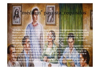 O “O fluido humano está sempre mais ou menos impregnado das impurezas
físicas e morais do encarnado; o dos bons espíritos é necessariamente mais
puro e por isso mesmo tem propriedades mais ativas que levam a uma cura
mais rápida. Mas passando através do encarnado pode alterar-se, como
acontece com a água límpida ao passar por um vaso impuro, (…) perdendo
em parte suas propriedades benéficas.”
O “De um modo geral, deve-se evitar tudo quanto importa no desgaste ou perda
de energia: excessos sexuais, trabalhos demasiados, alimentação imprópria,
hiperácida, hipercarnívora, energética, bem como o álcool, a nicotina e os
entorpecentes de toda espécie; deve-se, enfim, viver mais naturalmente e
adquirir melhores qualidades” Fred Wachsmann, Magnetismo Espiritual, VII, 54.
O “Daí, para todo verdadeiro médium curador, a necessidade absoluta de
trabalhar a sua depuração, isto é, o seu melhoramento moral” A Génese, XIV
O “médium” passista_requisitos
 