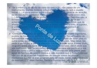 O “Se o médium, do ponto de vista da execução, não passa de um
instrumento, exerce, todavia, influência muito grande, sob o aspeto
moral. (...) A alma exerce sobre o Espírito livre uma espécie de atração,
ou de repulsão, conforme o grau da semelhança existente entre eles.
(...) As qualidades que, de preferência, atraem os bons Espíritos são: a
bondade, a benevolência, a simplicidade do coração, o amor ao
próximo, o desprendimento das coisas materiais. Os defeitos que os
afastam são: o orgulho, o egoísmo, a inveja, o ciúme, o ódio, a cupidez,
a sensualidade e todas as paixões que escravizam o homem a
matéria”, LM, XX, 227
O “Conforme o estado de vossa alma e as aptidões do vosso organismo,
podeis, se Deus vo-lo permitir, tanto curar as dores físicas quanto os
sofrimentos morais, ou ambos. Duvidais de ser capaz de fazer uma ou
outra coisa, porque conheceis as vossas imperfeições. Mas Deus não
pede a perfeição, a pureza absoluta dos homens da terra. A esse título,
ninguém entre vós seria digno de ser médium curador. Deus pede que
vos melhoreis, que façais esforços constantes para vos purificar e vos
leva em conta a vossa boa vontade. (...) Melhorai-vos pela prece, pelo
amor do Senhor, de vossos irmãos e não duvideis que o Todo-Poderoso
não vos dê as ocasiões frequentes de exercer vossa faculdade
mediúnica. (...) Até lá orai, progredi pela caridade moral, pela influência
do exemplo (...)” Allan Kardec, Revista Espírita (out 1867).
 