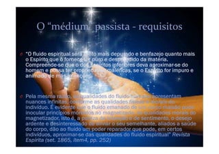 O “O fluido espiritual será tanto mais depurado e benfazejo quanto mais
o Espírito que o fornece for puro e desprendido da matéria.
Compreende-se que o dos Espíritos inferiores deva aproximar-se do
homem e possa ter propriedades maléficas, se o Espírito for impuro e
animado de más intenções.
O Pela mesma razão, as qualidades do fluido humano apresentam
nuances infinitas, conforme as qualidades físicas e morais do
indivíduo. É evidente que o fluido emanado de um corpo malsão pode
inocular princípios mórbidos ao magnetizado. As qualidades morais do
magnetizador, isto é, a pureza de intenção e de sentimento, o desejo
ardente e desinteressado de aliviar o seu semelhante, aliados a saúde
do corpo, dão ao fluido um poder reparador que pode, em certos
indivíduos, aproximar-se das qualidades do fluido espiritual” Revista
Espírita (set. 1865, item4, pp. 252)
O “médium” passista - requisitos
 