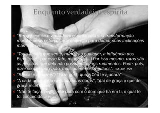 O “Reconhece-se o verdadeiro espírita pela sua transformação
moral e pelos esforços que emprega para domar suas inclinações
más” ESE, XVII, 4
O “Todo aquele que sente, num grau qualquer, a influência dos
Espíritos é,. por esse fato, médium. (...) Por isso mesmo, raras são
as pessoas que dela não possuam alguns rudimentos. Pode, pois,
dizer-se que todos são, mais ou menos, médiuns”. LM, XIV, 159
O “Buscai e achareis”; “Faze por ti que o Céu te ajudará”
O “A cada um é dado segundo suas obras”, “dai de graça o que de
graça recebestes”,
O “Não te faças negligente para com o dom que há em ti, o qual te
foi concedido…- Paulo
Enquanto verdadeiro espírita
 