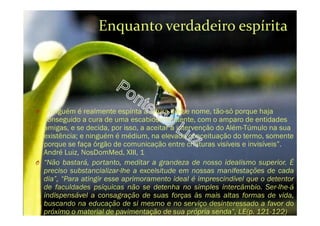 O “Ninguém é realmente espírita à altura desse nome, tão-só porque haja
conseguido a cura de uma escabiose renitente, com o amparo de entidades
amigas, e se decida, por isso, a aceitar a intervenção do Além-Túmulo na sua
existência; e ninguém é médium, na elevada conceituação do termo, somente
porque se faça órgão de comunicação entre criaturas visíveis e invisíveis”.
André Luiz, NosDomMed, XIII, 1
O “Não bastará, portanto, meditar a grandeza de nosso idealismo superior. É
preciso substancializar-lhe a excelsitude em nossas manifestações de cada
dia”, “Para atingir esse aprimoramento ideal é imprescindível que o detentor
de faculdades psíquicas não se detenha no simples intercâmbio. Ser-lhe-á
indispensável a consagração de suas forças às mais altas formas de vida,
buscando na educação de si mesmo e no serviço desinteressado a favor do
próximo o material de pavimentação de sua própria senda”, LE(p. 121-122)
Enquanto verdadeiro espírita
 
