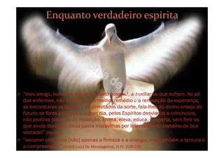 Enquanto verdadeiro espírita
O “meu amigo, nunca te negues, quanto possível, a auxiliar os que sofrem. Ao pé
dos enfermos, não olvides que o melhor remédio é a renovação da esperança;
se encontrares os falidos e os derrotados da sorte, fala-lhes do divino ensejo do
futuro; se fores procurado, algum dia, pelos Espíritos desviados e criminosos,
não profiras palavras de maldição. Anima, eleva, educa, desperta, sem ferir os
que ainda dormem. Deus opera maravilhas por intermédio do trabalho de boa
vontade!” (Narcisa)
O “socorrer utilizando [não] apenas a firmeza e a energia, mas também a ternura e
a compreensão.” (André Luiz) Os Mensageiros, XLIV, 228-231
 