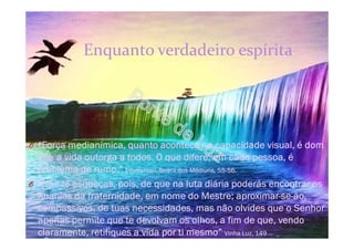 Enquanto verdadeiro espírita
O “Força medianímica, quanto acontece na capacidade visual, é dom
que a vida outorga a todos. O que difere, em cada pessoa, é
problema de rumo.” Emmanuel, Seara dos Médiuns, 55-56.
O “Não te esqueças, pois, de que na luta diária poderás encontrar os
Ananias da fraternidade, em nome do Mestre; aproximar-se-ão,
compassivos, de tuas necessidades, mas não olvides que o Senhor
apenas permite que te devolvam os olhos, a fim de que, vendo
claramente, retifiques a vida por ti mesmo” Vinha Luz, 149
 