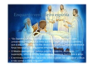 O “Os Espíritos não vêm isentar o homem da lei do trabalho: vêm
unicamente mostrar-lhe a meta que lhe cumpre atingir e o caminho
que a ela conduz, dizendo-lhe: Anda e chegarás. (…) Nós te daremos a
força necessária, se a quiseres empregar” ESE, V, 2 e 4
O O Mestre exemplificou: esforço próprio, empenho, dedicação,
superação, reforma íntima, boa vontade, renúncia, humildade e amor.
O E terminava exortando: “vai e não voltes a pecar; Ide agradecer a Deus
e não contes a mais ninguém!”
Enquanto verdadeiro espírita
 