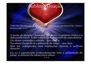 Sublime Doação
"E disse Pedro: Não tenho prata nem ouro; mas o que tenho isto te dou. Em nome de Jesus-Cristo, o Nazareno,
levanta-tee anda”.(Atos, 3:6)
À porta do templo, chamada Formosa, o apóstolo Pedro e o
deficiente físico. Entre ambos um momento de expectativa.
Da alma cansada e sofrida - que espera.
Da alma plena de fé e estuante de amor - que doa.
Não há indagações nem hesitações. Apenas a sublime
doação.
Eis aí o significado profundamente belo e sublimado do
passe: a doação de alma para alma.
* * *
 