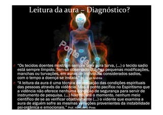 Leitura da aura – Diagnóstico?
O “Os tecidos doentes mostram sempre uma aura turva, (…) o tecido sadio
está sempre Iímpido. Tem-se observado que nas pequenas modificações,
manchas ou turvações, em auras de indivíduos considerados sadios,
com o tempo a doença se instala.” Dr. Jorge Andréa
O “A leitura da aura é uma técnica de avaliação das condições espirituais
das pessoas através da vidência. Mas é ponto pacífico no Espiritismo que
a vidência não oferece nenhuma condição de segurança para servir de
instrumento de pesquisa. (...) Não há, até o momento, nenhum meio
científico de se as verificar objetivamente (…) o vidente que examina a
aura de alguém sofre as mesmas variações provenientes da instabilidade
psi-orgânica e emocionais.” Prof. Herculano Pires
 