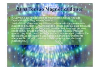 Δs na Tensão Magnética do ser
O H. Durville, o grande apóstolo do magnetismo, no seu “Tratado
Experimental de Magnetismo” coloca:
O “No indivíduo são e bem equilibrado, pode-se admitir que a tensão
magnética é normal. (…) aumentando a tensão onde ela está diminuída
e a diminuindo onde ela está muito considerável, levam-na pouco a
pouco ao seu estado normal, e o conjunto das funções orgânicas
retoma o equilíbrio que constitui a saúde, com a condição, todavia, de
que os órgãos essenciais à vida não sejam muito profundamente
alterados. Tal princípio constitui a base de toda a terapêutica do
magnetismo.”
 