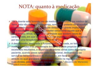 NOTA: quanto à medicação
O “Se o doente está fazendo uso de medicação receitada por médico da
Terra, esta não deverá ser suspensa. nem sob o pretexto de atrapalhar
o tratamento espiritual. Uma atitude dessas traz graves implicações,
cujos resultados poderão comprometer seriamente aquele que a
recomendou. Afinal, sabemos à saciedade que existem casos de
caráter misto, em que se conjugam o mal espiritual e o físico, exigindo
por isso uma terapêutica igualmente mista”
O A desobsessão, associada à fluidoterapia continuada, ao lado da
medicamentosa e da psicoterapia doutrinária pode propiciar com
excelentes resultados, a depender de fatores vários como do próprio
paciente, quando possa optar pela ocupacional, dedicando-se ao
serviço de benemerência e de abnegação, em favor do próximo,
através do qual granjeará méritos que influirão na regularização de
suas dívidas, pela diminuição dos seus débitos.” (Bezerra de Menezes)
Divaldo P. Franco, Loucura e Obsessão, IV
 