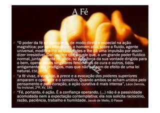 A Fé
O “O poder da fé se demonstra, de modo direto e especial na ação
magnética; por seu intermédio, o homem atua sobre o fluido, agente
universal, modifica-lhe as qualidades e lhe dá uma impulsão por assim
dizer irresistível. Daí decorre que aquele que, a um grande poder fluídico
normal, junta ardente fé, pode, só pela força da sua vontade dirigida para
o bem, operar esses singulares fenômenos de cura e outros, tidos
antigamente por prodígios, mas que não passam de efeito de uma lei
natural. ESE, XIX, 5
O “a fé vivaz, a vontade, a prece e a evocação dos poderes superiores
amparam o operador e o sensitivo. Quando ambos se acham unidos pelo
pensamento e pelo coração, a ação curativa é mais intensa”, Léon Dennis,
No Invisível, 2ªP, XV, 181
O “Fé, portanto, é ação. É a confiança operando. (…) não é a passividade
acomodada nem a expectação contemplativa; ela nos solicita raciocínio,
razão, paciência, trabalho e humildade. Jacob de Mello, O Passe
 