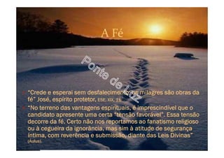 A Fé
O “Crede e esperai sem desfalecimento: os milagres são obras da
fé” José, espírito protetor, ESE, XIX, 11
O “No terreno das vantagens espirituais, é imprescindível que o
candidato apresente uma certa “tensão favorável”. Essa tensão
decorre da fé. Certo não nos reportamos ao fanatismo religioso
ou à cegueira da ignorância, mas sim à atitude de segurança
íntima, com reverência e submissão, diante das Leis Divinas”
(Áulus).
 