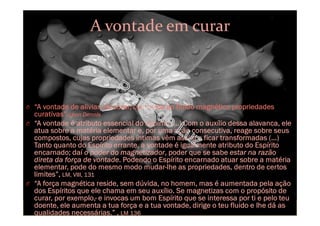 A vontade em curar
O “A vontade de aliviar, de curar, comunica ao fluido magnético propriedades
curativas”.Léon Dennis
O “A vontade é atributo essencial do Espírito (...) Com o auxílio dessa alavanca, ele
atua sobre a matéria elementar e, por uma ação consecutiva, reage sobre seus
compostos, cujas propriedades íntimas vêm assim a ficar transformadas (…)
Tanto quanto do Espírito errante, a vontade é igualmente atributo do Espírito
encarnado; daí o poder do magnetizador, poder que se sabe estar na razão
direta da força de vontade. Podendo o Espírito encarnado atuar sobre a matéria
elementar, pode do mesmo modo mudar-lhe as propriedades, dentro de certos
limites”, LM, VIII, 131
O “A força magnética reside, sem dúvida, no homem, mas é aumentada pela ação
dos Espíritos que ele chama em seu auxílio. Se magnetizas com o propósito de
curar, por exemplo,· e invocas um bom Espírito que se interessa por ti e pelo teu
doente, ele aumenta a tua força e a tua vontade, dirige o teu fluido e lhe dá as
qualidades necessárias.” , LM 136
 