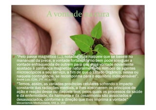 A vontade na cura
O “Pelo passe magnético (...), notadamente naquele que se baseie no
manancial da prece, a vontade fortalecida no bem pode soerguer a
vontade enfraquecida de outrem para que essa vontade novamente
ajustada à confiança magnetize naturalmente os milhões de agentes
microscópicos a seu serviço, a fim de que o Estado Orgânico, nessa ou
naquela contingência, se recomponha para o equilíbrio indispensável”.
André Luiz, E2M, 2ªP, XV, p203
O “Temos, assim, as variadas províncias celulares sofrendo o impacto
constante das radiações mentais, a lhes absorverem os princípios de
ação e reação desse ou daquele teor, pelos quais os processos da saúde
e da enfermidade, da harmonia e da desarmonia são associados e
desassociados, conforme a direção que lhes imprima a vontade”
Mecanismos Mediunidade, XXII, p. 144
 