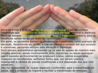 Deve-se evitar a prática de dar-se passes em roupas, toalhas, objetos,
fotografias que pertençam ao doente, para que ele seja atendido à distância.
Deve-se sempre aliar ao tratamento espiritual, o tratamento médico, pois os
benefícios somar-se-ão em favor do necessitado.
Em geral, os assistidos tomam os passistas ou trabalhador como exemplo de
elevação. Recomenda-se, então, a tais servidores o cuidado em sua conduta
e conversas, pautando sempre pela elevação e dignidade.
Será sempre aconselhável apresentar-se na sala de passes de maneira mais
simples possível, sendo inconveniente jóias, bijuterias, ou peças quaisquer
que o passista ao movimentar-se produzam ruídos, vestes exageradas
impeçam os movimentos, perfumes fortes que, por serem voláteis,
impregnam a câmara de passes modificando a pré disposição dos que nela
penetram.
Não há necessidade de roupas especiais (uniformes) para a transmissão do
passe, sob o pretexto de higiene e facilitar a transmissão de energias.
 