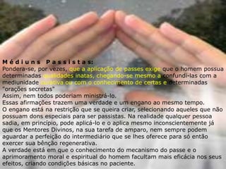 M é d i u n s P a s s i s t a s:
Pondera-se, por vezes, que a aplicação de passes exige que o homem possua
determinadas qualidades inatas, chegando-se mesmo a confundi-las com a
mediunidade curativa ou com o conhecimento de certas e determinadas
"orações secretas"
Assim, nem todos poderiam ministrá-lo.
Essas afirmações trazem uma verdade e um engano ao mesmo tempo.
O engano está na restrição que se queira criar, selecionando aqueles que não
possuam dons especiais para ser passistas. Na realidade qualquer pessoa
sadia, em princípio, pode aplicá-lo e o aplica mesmo inconscientemente já
que os Mentores Divinos, na sua tarefa de amparo, nem sempre podem
aguardar a perfeição do intermediário que se lhes oferece para só então
exercer sua bênção regenerativa.
A verdade está em que o conhecimento do mecanismo do passe e o
aprimoramento moral e espiritual do homem facultam mais eficácia nos seus
efeitos, criando condições básicas no paciente.
 