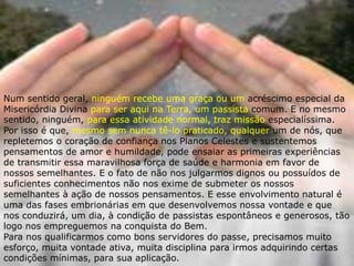 Num sentido geral, ninguém recebe uma graça ou um acréscimo especial da
Misericórdia Divina para ser aqui na Terra, um passista comum. E no mesmo
sentido, ninguém, para essa atividade normal, traz missão especialíssima.
Por isso é que, mesmo sem nunca tê-lo praticado, qualquer um de nós, que
repletemos o coração de confiança nos Planos Celestes e sustentemos
pensamentos de amor e humildade, pode ensaiar as primeiras experiências
de transmitir essa maravilhosa força de saúde e harmonia em favor de
nossos semelhantes. E o fato de não nos julgarmos dignos ou possuídos de
suficientes conhecimentos não nos exime de submeter os nossos
semelhantes à ação de nossos pensamentos. E esse envolvimento natural é
uma das fases embrionárias em que desenvolvemos nossa vontade e que
nos conduzirá, um dia, à condição de passistas espontâneos e generosos, tão
logo nos empreguemos na conquista do Bem.
Para nos qualificarmos como bons servidores do passe, precisamos muito
esforço, muita vontade ativa, muita disciplina para irmos adquirindo certas
condições mínimas, para sua aplicação.
 