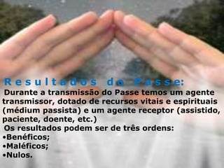 R e s u l t a d o s d o P a s s e:
Durante a transmissão do Passe temos um agente
transmissor, dotado de recursos vitais e espirituais
(médium passista) e um agente receptor (assistido,
paciente, doente, etc.)
Os resultados podem ser de três ordens:
•Benéficos;
•Maléficos;
•Nulos.
 