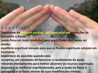 B e n é f i c o s
Dependem do médium passista, que deve estar em condições de
transmitir o Passe:
saúde física em boas condições para que o fluído vital possa ser
doado;
equilíbrio espiritual elevado para que os fluídos espirituais estejam em
harmonia.
Dependem do assistido quando está:
receptivo, em condições de favorecer o recebimento da ajuda,
vibrando mentalmente para melhor absorver os recursos espirituais;
disposto a se melhorar espiritualmente, pois a ajuda do Passe é
passageira e se fixará através de suas modificações íntimas.
 