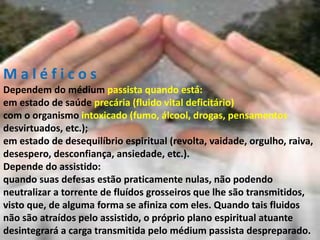 M a l é f i c o s
Dependem do médium passista quando está:
em estado de saúde precária (fluido vital deficitário)
com o organismo intoxicado (fumo, álcool, drogas, pensamentos
desvirtuados, etc.);
em estado de desequilíbrio espiritual (revolta, vaidade, orgulho, raiva,
desespero, desconfiança, ansiedade, etc.).
Depende do assistido:
quando suas defesas estão praticamente nulas, não podendo
neutralizar a torrente de fluídos grosseiros que lhe são transmitidos,
visto que, de alguma forma se afiniza com eles. Quando tais fluidos
não são atraídos pelo assistido, o próprio plano espiritual atuante
desintegrará a carga transmitida pelo médium passista despreparado.
 