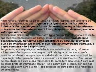 Allan Kardec, referindo-se ao assunto na Revista Espírita, em setembro de
1865, diz aos médiuns que: "Apenas sua ignorância lhe faz crer na
influência desta ou daquela forma. Às vezes, mesmo, a isto misturam
práticas evidentemente supersticiosas, às quais se deve emprestar o
valor que merecem".
O orientador Odilon, na obra "Do Outro Lado do Espelho" indagado a respeito
das técnicas concernentes ao passe, assim se expressou: "Obsoletas e
desnecessárias. Nenhuma delas substituirá ou terá maior eficácia
que a da imposição das mãos. O que foge da simplicidade complica, e
o que complica não é Espiritismo".
Perguntado, em seguida, com referência aos trabalhos de cura, informou:
- A transmissão do passe e a magnetização da água, a prece e a tarefa
assistencial são as mais genuínas atividades de cura em um centro espírita;
o que fugir disto - permitam-me a expressão - é invencionice... Precisamos
de espiritualizar a cura e não materializá-la, como tem sido feito. A cura real
do corpo brota da intimidade celular - se é assim para o corpo, por que não
deveria ser assim para a alma? Todo processo de cura passa pela renovação
do pensamento.
 