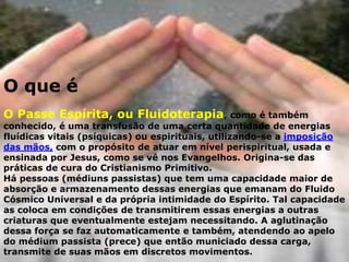 O que é
O Passe Espírita, ou Fluidoterapia, como é também
conhecido, é uma transfusão de uma certa quantidade de energias
fluídicas vitais (psíquicas) ou espirituais, utilizando-se a imposição
das mãos, com o propósito de atuar em nível perispiritual, usada e
ensinada por Jesus, como se vê nos Evangelhos. Origina-se das
práticas de cura do Cristianismo Primitivo.
Há pessoas (médiuns passistas) que tem uma capacidade maior de
absorção e armazenamento dessas energias que emanam do Fluido
Cósmico Universal e da própria intimidade do Espírito. Tal capacidade
as coloca em condições de transmitirem essas energias a outras
criaturas que eventualmente estejam necessitando. A aglutinação
dessa força se faz automaticamente e também, atendendo ao apelo
do médium passista (prece) que então municiado dessa carga,
transmite de suas mãos em discretos movimentos.
 