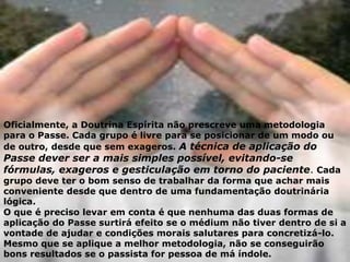 Oficialmente, a Doutrina Espírita não prescreve uma metodologia
para o Passe. Cada grupo é livre para se posicionar de um modo ou
de outro, desde que sem exageros. A técnica de aplicação do
Passe dever ser a mais simples possível, evitando-se
fórmulas, exageros e gesticulação em torno do paciente. Cada
grupo deve ter o bom senso de trabalhar da forma que achar mais
conveniente desde que dentro de uma fundamentação doutrinária
lógica.
O que é preciso levar em conta é que nenhuma das duas formas de
aplicação do Passe surtirá efeito se o médium não tiver dentro de si a
vontade de ajudar e condições morais salutares para concretizá-lo.
Mesmo que se aplique a melhor metodologia, não se conseguirão
bons resultados se o passista for pessoa de má índole.
 