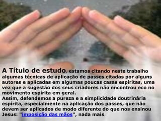A Título de estudo, estamos citando neste trabalho
algumas técnicas de aplicação de passes citadas por alguns
autores e aplicadas em algumas poucas casas espíritas, uma
vez que a sugestão dos seus criadores não encontrou eco no
movimento espírita em geral.
Assim, defendemos a pureza e a simplicidade doutrinária
espírita, especialmente na aplicação dos passes, que não
devem ser aplicados de modo diferente do que nos ensinou
Jesus: "imposição das mãos", nada mais.
 