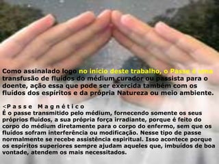 Como assinalado logo no início deste trabalho, o Passe é uma
transfusão de fluídos do médium curador ou passista para o
doente, ação essa que pode ser exercida também com os
fluídos dos espíritos e da própria Natureza ou meio ambiente.
<P a s s e M a g n é t i c o
É o passe transmitido pelo médium, fornecendo somente os seus
próprios fluidos, a sua própria força irradiante, porque é feito do
corpo do médium diretamente para o corpo do enfermo, sem que os
fluídos sofram interferência ou modificação. Nesse tipo de passe
normalmente se recebe assistência espiritual. Isso acontece porque
os espíritos superiores sempre ajudam aqueles que, imbuídos de boa
vontade, atendem os mais necessitados.
 