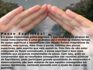 P a s s e E s p i r i t u a l
É o passe transmitido pelos espíritos, o que está fora do alcance de
nossa vista material, a uma só pessoa ou a muitas ao mesmo tempo.
No passe espiritual o necessitado não recebe fluídos magnéticos do
médium, mas outros, mais finos e puros, trazidos dos planos
superiores, pelo espírito que veio assisti-lo. Pelo fato de não estar
misturado ao fluído animalizado, o passe espiritual é bem mais
limitado que as outras modalidades de passe. Com isso, pode-se
compreender que os resultados conseguidos nas reuniões públicas
de Espiritismo, onde participam grande quantidade de encarnados e
desencarnados, são bem maiores do que aqueles conseguidos em
nossas residências, contando somente com a ajuda do nosso anjo
guardião.
 