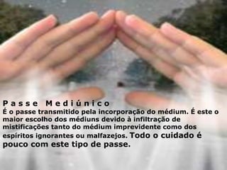 P a s s e M e d i ú n i c o
É o passe transmitido pela incorporação do médium. É este o
maior escolho dos médiuns devido à infiltração de
mistificações tanto do médium imprevidente como dos
espíritos ignorantes ou malfazejos. Todo o cuidado é
pouco com este tipo de passe.
 