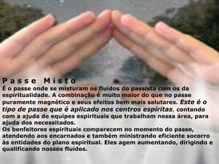 P a s s e M i s t o
É o passe onde se misturam os fluídos do passista com os da
espiritualidade. A combinação é muito maior do que no passe
puramente magnético e seus efeitos bem mais salutares. Este é o
tipo de passe que é aplicado nos centros espíritas, contando
com a ajuda de equipes espirituais que trabalham nessa área, para
ajuda dos necessitados.
Os benfeitores espirituais comparecem no momento do passe,
atendendo aos encarnados e também ministrando eficiente socorro
às entidades do plano espiritual. Eles agem aumentando, dirigindo e
qualificando nossos fluídos.
 