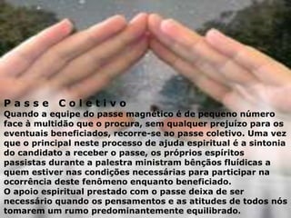 P a s s e C o l e t i v o
Quando a equipe do passe magnético é de pequeno número
face à multidão que o procura, sem qualquer prejuízo para os
eventuais beneficiados, recorre-se ao passe coletivo. Uma vez
que o principal neste processo de ajuda espiritual é a sintonia
do candidato a receber o passe, os próprios espíritos
passistas durante a palestra ministram bênçãos fluídicas a
quem estiver nas condições necessárias para participar na
ocorrência deste fenômeno enquanto beneficiado.
O apoio espiritual prestado com o passe deixa de ser
necessário quando os pensamentos e as atitudes de todos nós
tomarem um rumo predominantemente equilibrado.
 
