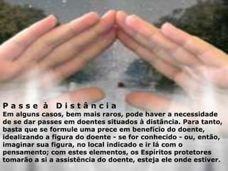 P a s s e à D i s t â n c i a
Em alguns casos, bem mais raros, pode haver a necessidade
de se dar passes em doentes situados à distância. Para tanto,
basta que se formule uma prece em benefício do doente,
idealizando a figura do doente - se for conhecido - ou, então,
imaginar sua figura, no local indicado e ir lá com o
pensamento; com estes elementos, os Espíritos protetores
tomarão a si a assistência do doente, esteja ele onde estiver.
 