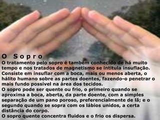O S o p r o
O tratamento pelo sopro é também conhecido de há muito
tempo e nos tratados de magnetismo se intitula insuflação.
Consiste em insuflar com a boca, mais ou menos aberta, o
hálito humano sobre as partes doentes, fazendo-o penetrar o
mais fundo possível na área dos tecidos.
O sopro pode ser quente ou frio, o primeiro quando se
aproxima a boca, aberta, da parte doente, com a simples
separação de um pano poroso, preferencialmente de lã; e o
segundo quando se sopra com os lábios unidos, a certa
distância do corpo.
O sopro quente concentra fluidos e o frio os dispersa.
 