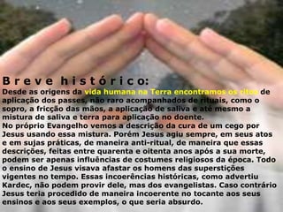 B r e v e h i s t ó r i c o:
Desde as origens da vida humana na Terra encontramos os ritos de
aplicação dos passes, não raro acompanhados de rituais, como o
sopro, a fricção das mãos, a aplicação de saliva e até mesmo a
mistura de saliva e terra para aplicação no doente.
No próprio Evangelho vemos a descrição da cura de um cego por
Jesus usando essa mistura. Porém Jesus agiu sempre, em seus atos
e em sujas práticas, de maneira anti-ritual, de maneira que essas
descrições, feitas entre quarenta e oitenta anos após a sua morte,
podem ser apenas influências de costumes religiosos da época. Todo
o ensino de Jesus visava afastar os homens das superstições
vigentes no tempo. Essas incoerências históricas, como advertiu
Kardec, não podem provir dele, mas dos evangelistas. Caso contrário
Jesus teria procedido de maneira incoerente no tocante aos seus
ensinos e aos seus exemplos, o que seria absurdo.
 