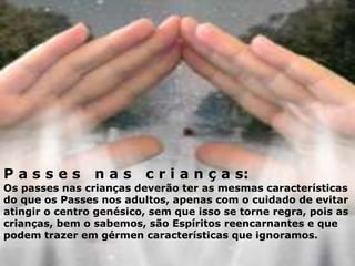 P a s s e s n a s c r i a n ç a s:
Os passes nas crianças deverão ter as mesmas características
do que os Passes nos adultos, apenas com o cuidado de evitar
atingir o centro genésico, sem que isso se torne regra, pois as
crianças, bem o sabemos, são Espíritos reencarnantes e que
podem trazer em gérmen características que ignoramos.
 