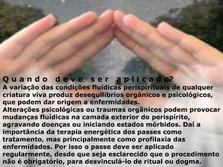 Q u a n d o d e v e s e r a p l i c a d o?
A variação das condições fluídicas perispirituais de qualquer
criatura viva produz desequilíbrios orgânicos e psicológicos,
que podem dar origem a enfermidades.
Alterações psicológicas ou traumas orgânicos podem provocar
mudanças fluídicas na camada exterior do perispírito,
agravando doenças ou iniciando estados mórbidos. Daí a
importância da terapia energética dos passes como
tratamento, mas principalmente como profilaxia das
enfermidades. Por isso o passe deve ser aplicado
regularmente, desde que seja esclarecido que o procedimento
não é obrigatório, para desvinculá-lo de ritual ou dogma.
 
