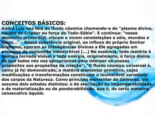 CONCEITOS BÁSICOS:
André Luiz nos fala do fluido cósmico chamando-o de "plasma divino,
hausto do Criador ou força do Todo-Sábio". E continua: "nesse
elemento primordial, vibram e vivem constelações e sóis, mundos e
seres..." - Nessa substância original, ao influxo do próprio Senhor
Supremo, operam as Inteligências Divinas a Ele agregadas em
processo de comunhão indescritível (...) Na essência, toda matéria é
energia tornada visível e toda energia, originalmente, é força divina
de que todos nós nos apropriamos para interpor os nossos
propósitos aos propósitos da criação". "O fluido cósmico universal é,
como já foi demonstrado, a matéria elementar primitiva, cujas
modificações e transformações constituem a inumerável variedade
dos corpos da Natureza. Como princípio elementar do Universo, ele
assume dois estados distintos: o de eterização ou imponderabilidade,
o de materialização ou de ponderabilidade, que é, de certa maneira,
consecutivo àquele.
 