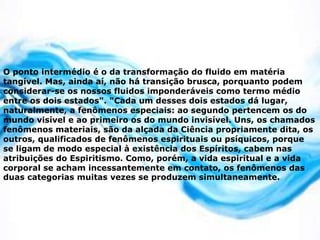 O ponto intermédio é o da transformação do fluido em matéria
tangível. Mas, ainda aí, não há transição brusca, porquanto podem
considerar-se os nossos fluidos imponderáveis como termo médio
entre os dois estados". "Cada um desses dois estados dá lugar,
naturalmente, a fenômenos especiais: ao segundo pertencem os do
mundo visível e ao primeiro os do mundo invisível. Uns, os chamados
fenômenos materiais, são da alçada da Ciência propriamente dita, os
outros, qualificados de fenômenos espirituais ou psíquicos, porque
se ligam de modo especial à existência dos Espíritos, cabem nas
atribuições do Espiritismo. Como, porém, a vida espiritual e a vida
corporal se acham incessantemente em contato, os fenômenos das
duas categorias muitas vezes se produzem simultaneamente.
 