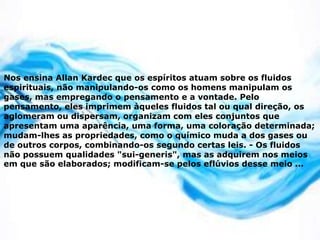 Nos ensina Allan Kardec que os espíritos atuam sobre os fluidos
espirituais, não manipulando-os como os homens manipulam os
gases, mas empregando o pensamento e a vontade. Pelo
pensamento, eles imprimem àqueles fluidos tal ou qual direção, os
aglomeram ou dispersam, organizam com eles conjuntos que
apresentam uma aparência, uma forma, uma coloração determinada;
mudam-lhes as propriedades, como o químico muda a dos gases ou
de outros corpos, combinando-os segundo certas leis. - Os fluidos
não possuem qualidades "sui-generis", mas as adquirem nos meios
em que são elaborados; modificam-se pelos eflúvios desse meio ...
 