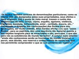 Os fluidos também carecem de denominações particulares; como os
odores eles são designados pelas suas propriedades, seus efeitos e
tipos originais. Sob o ponto de vista moral, trazem o cunho dos
sentimentos de ódio, inveja, ciúme, orgulho, egoísmo, violência,
hipocrisia, bondade, benevolência, amor , caridade, doçura, etc.."
Concluindo, a despeito das conformações dos fluidos para nós,
encarnados, ser muito restrita, Allan Kardec afirma (11) que "esses
fluidos , para os espíritos, têm uma aparência tão material quanto a
dos objetos tangíveis para os encarnados e são, para eles, o que são
para nós as substâncias do mundo terrestre". E conclui mais adiante:
"ainda não conhecemos senão as fronteiras do mundo invisível; o
porvir, sem dúvida, nos reserva o conhecimento de novas leis, que
nos permitirão compreender o que se nos conserva em mistério".
 