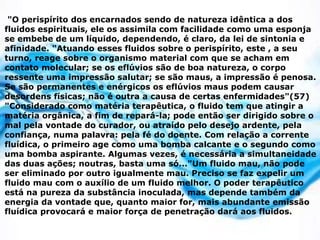 "O perispírito dos encarnados sendo de natureza idêntica a dos
fluidos espirituais, ele os assimila com facilidade como uma esponja
se embebe de um líquido, dependendo, é claro, da lei de sintonia e
afinidade. "Atuando esses fluidos sobre o perispírito, este , a seu
turno, reage sobre o organismo material com que se acham em
contato molecular; se os eflúvios são de boa natureza, o corpo
ressente uma impressão salutar; se são maus, a impressão é penosa.
Se são permanentes e enérgicos os eflúvios maus podem causar
desordens físicas; não é outra a causa de certas enfermidades"(57)
"Considerado como matéria terapêutica, o fluido tem que atingir a
matéria orgânica, a fim de repará-la; pode então ser dirigido sobre o
mal pela vontade do curador, ou atraído pelo desejo ardente, pela
confiança, numa palavra: pela fé do doente. Com relação a corrente
fluídica, o primeiro age como uma bomba calcante e o segundo como
uma bomba aspirante. Algumas vezes, é necessária a simultaneidade
das duas ações; noutras, basta uma só..."Um fluido mau, não pode
ser eliminado por outro igualmente mau. Preciso se faz expelir um
fluido mau com o auxílio de um fluido melhor. O poder terapêutico
está na pureza da substância inoculada, mas depende também da
energia da vontade que, quanto maior for, mais abundante emissão
fluídica provocará e maior força de penetração dará aos fluidos.
 