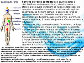 Centros de Força ou Rodas são acumuladores e
distribuidores de força espiritual, situados no corpo
etéreo, pelos quais transitam os fluidos energéticos de
uns para outros dos envoltórios exteriores do espírito
encarnado. No homem comum, o centro de força se
apresenta como um círculo de mais ou menos 5
centímetros de diâmetro, quase sem brilho; porém, no
homem espiritual, é quase sempre um vórtice luminoso e
refulgente.
Quanto mais ativo ou desenvolvido for o centro de força,
maior capacidade de energia ele comporta e, portanto,
maiores possibilidades oferece em relação ao emprego
dessa mesma energia; e como as faculdades psíquicas
são afetadas e estão, em grande parte, subordinadas ao
funcionamento dos centros de força, compreende-se que
o maior desenvolvimento de um deles acarreta o
desenvolvimento da faculdade psíquica correspondente e
vice-versa. Fonte: Passes e Radiações (Edgard Armond)
No perispírito possuímos todo o equipamento de recursos automáticos que governam os
bilhões de entidades microscópicas a serviço da inteligência, nos círculos de ação em que
demoramos, recursos estes, adquiridos vagarosamente pelo ser, em milênios de esforço
e recapitulação, nos múltiplos setores da atividade anímica, assim que, segundo a
atividade funcional dos órgãos relacionados a fisiologia terrena, nele identificamos os
centros de força".
Analisando a fisiologia do perispírito, classificamos os seus centros de força,
aproveitando a lembrança das regiões mais importantes do corpo terrestre".
 