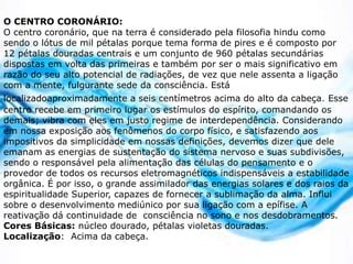 O CENTRO CORONÁRIO:
O centro coronário, que na terra é considerado pela filosofia hindu como
sendo o lótus de mil pétalas porque tema forma de pires e é composto por
12 pétalas douradas centrais e um conjunto de 960 pétalas secundárias
dispostas em volta das primeiras e também por ser o mais significativo em
razão do seu alto potencial de radiações, de vez que nele assenta a ligação
com a mente, fulgurante sede da consciência. Está
localizadoaproximadamente a seis centímetros acima do alto da cabeça. Esse
centro recebe em primeiro lugar os estímulos do espírito, comandando os
demais; vibra com eles em justo regime de interdependência. Considerando
em nossa exposição aos fenômenos do corpo físico, e satisfazendo aos
impositivos da simplicidade em nossas definições, devemos dizer que dele
emanam as energias de sustentação do sistema nervoso e suas subdivisões,
sendo o responsável pela alimentação das células do pensamento e o
provedor de todos os recursos eletromagnéticos indispensáveis a estabilidade
orgânica. É por isso, o grande assimilador das energias solares e dos raios da
espiritualidade Superior, capazes de fornecer a sublimação da alma. Influi
sobre o desenvolvimento mediúnico por sua ligação com a epífise. A
reativação dá continuidade de consciência no sono e nos desdobramentos.
Cores Básicas: núcleo dourado, pétalas violetas douradas.
Localização: Acima da cabeça.
 
