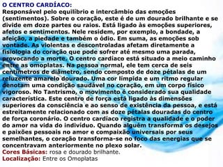 O CENTRO CARDÍACO:
Responsável pelo equilíbrio e intercâmbio das emoções
(sentimentos). Sobre o coração, este é de um dourado brilhante e se
divide em doze partes ou raios. Está ligado às emoções superiores,
afetos e sentimentos. Nele residem, por exemplo, a bondade, a
afeição, a piedade e também o ódio. Em suma, as emoções sob
vontade. As violentas e descontroladas afetam diretamente a
fisiologia do coração que pode sofrer até mesmo uma parada,
provocando a morte. O centro cardíaco está situado a meio caminho
entre as omoplatas. Na pessoa normal, ele tem cerca de seis
centímetros de diâmetro, sendo composto de doze pétalas de um
reluzente amarelo dourado. Uma cor límpida e um ritmo regular
denotam uma condição saudável no coração, em um corpo físico
vigoroso. No Tantrismo, o movimento é considerado sua qualidade
característica. Este centro de força está ligado às dimensões
superiores da consciência e ao senso de existência da pessoa, e está
estreitamente relacionado com as doze pétalas douradas do centro
de força coronário. O centro cardíaco registra a qualidade e o poder
do amor na vida do indivíduo. Quando alguém transforma os desejos
e paixões pessoais no amor e compaixão universais por seus
semelhantes, o coração transforma-se no foco das energias que se
concentravam anteriormente no plexo solar.
Cores Básicas: rosa e dourado brilhante.
Localização: Entre os Omoplatas
 