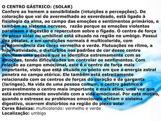 O CENTRO GÁSTRICO: (SOLAR)
Confere ao homem a sensibilidade (intuições e percepções). De
coloração que vai do avermelhado ao esverdeado, está ligado à
fisiologia da alma, ao campo das emoções e sentimentos primários, e
também ao sistema nervoso, razão porque as emoções violentas
paralisam a digestão e repercutem sobre o fígado. O centro de força
do plexo solar ou umbilical está situado na região no umbigo. Possui
dez pétalas, e em condições normais é multicolorido, com
predominância das cores vermelha e verde. Flutuações no ritmo, a
hiper-atividade, e distúrbios nos padrões de cor desse centro
denotam uma pessoa que se identifica extremamente com as
emoções, tendo dificuldades em controlar os sentimentos. Com
relação ao campo emocional, este é o centro de força mais
importante, visto que está situado no ponto em que a energia astral
penetra no campo etérico. Ele também está estreitamente
relacionado com os centros de forças do coração e da garganta
(laríngeo). Na vida de uma pessoa comum, o centro gástrico é
provavelmente o centro mais importante e mais ativo, uma vez que
está extremamente envolvido com a vida emocional. Por este motivo,
quando o estresse ou problemas emocionais afetam o sistema
digestivo, ocorrem distúrbios na região do plexo solar
Cores Básicas: multicolorido: vermelho e verde
Localização: umbigo
 