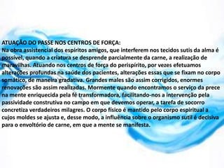 ATUAÇÃO DO PASSE NOS CENTROS DE FORÇA:
Na obra assistencial dos espíritos amigos, que interferem nos tecidos sutis da alma é
possível, quando a criatura se desprende parcialmente da carne, a realização de
maravilhas. Atuando nos centros de força do perispírito, por vezes efetuamos
alterações profundas na saúde dos pacientes, alterações essas que se fixam no corpo
somático, de maneira gradativa. Grandes males são assim corrigidos, enormes
renovações são assim realizadas. Mormente quando encontramos o serviço da prece
na mente enriquecida pela fé transformadora, facilitando-nos a intervenção pela
passividade construtiva no campo em que devemos operar, a tarefa de socorro
concretiza verdadeiros milagres. O corpo físico é mantido pelo corpo espiritual a
cujos moldes se ajusta e, desse modo, a influência sobre o organismo sutil é decisiva
para o envoltório de carne, em que a mente se manifesta.
 