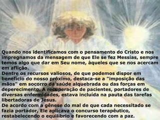 Quando nos identificamos com o pensamento do Cristo e nos
impregnamos da mensagem de que Ele se fez Messias, sempre
temos algo que dar em Seu nome, àqueles que se nos acercam
em aflição.
Dentre os recursos valiosos, de que podemos dispor em
benefício do nosso próximo, destaca-se a "imposição das
mãos" em socorro da saúde alquebrada ou das forças em
deperecimento. A recuperação de pacientes, portadores de
diversas enfermidades, estava incluída na pauta das tarefas
libertadoras de Jesus.
De acordo com a gênese do mal de que cada necessitado se
fazia portador, Ele aplicava o concurso terapêutico,
restabelecendo o equilíbrio e favorecendo com a paz.
 