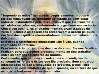 "Impondo as mãos" generosas, cegos e surdos, mudos e
feridos renovavam-se, tornando ao estado de bem-estar
anterior. Estimuladas pela força invisível que Ele transmitia,
as células se refaziam, restaurando o organismo em carência.
Com o seu auxílio, os alienados mentais eram trazidos de
volta à lucidez e os obsedados recobravam a ordem psíquica
em face dos espíritos atormentadores que os maltratavam, os
deixarem.
Estáticos e catalépticos obedeciam-Lhe à voz, quando
chamados de retorno.
Esse ministério, porém, que decorre do amor, Ele nos facultou
realizar, para que demos prosseguimento ao Seu trabalho
entre os homens sofredores do mundo.
Certamente, que não nos encontramos em condições de
conseguir os feitos e êxitos que Ele produziu. Sem embargo,
interessados na paz e renovação do próximo, é-nos lícito
oferecer as possibilidades de que dispomos, na certeza de que
os nossos tentames não serão em vão.
 