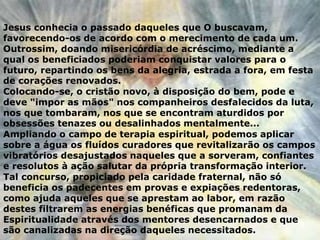 Jesus conhecia o passado daqueles que O buscavam,
favorecendo-os de acordo com o merecimento de cada um.
Outrossim, doando misericórdia de acréscimo, mediante a
qual os beneficiados poderiam conquistar valores para o
futuro, repartindo os bens da alegria, estrada a fora, em festa
de corações renovados.
Colocando-se, o cristão novo, à disposição do bem, pode e
deve "impor as mãos" nos companheiros desfalecidos da luta,
nos que tombaram, nos que se encontram aturdidos por
obsessões tenazes ou desalinhados mentalmente...
Ampliando o campo de terapia espiritual, podemos aplicar
sobre a água os fluídos curadores que revitalizarão os campos
vibratórios desajustados naqueles que a sorveram, confiantes
e resolutos à ação salutar da própria transformação interior.
Tal concurso, propiciado pela caridade fraternal, não só
beneficia os padecentes em provas e expiações redentoras,
como ajuda aqueles que se aprestam ao labor, em razão
destes filtrarem as energias benéficas que promanam da
Espiritualidade através dos mentores desencarnados e que
são canalizadas na direção daqueles necessitados.
 