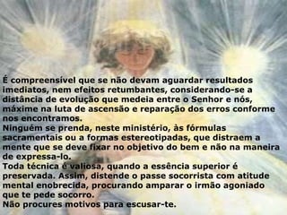 É compreensível que se não devam aguardar resultados
imediatos, nem efeitos retumbantes, considerando-se a
distância de evolução que medeia entre o Senhor e nós,
máxime na luta de ascensão e reparação dos erros conforme
nos encontramos.
Ninguém se prenda, neste ministério, às fórmulas
sacramentais ou a formas estereotipadas, que distraem a
mente que se deve fixar no objetivo do bem e não na maneira
de expressa-lo.
Toda técnica é valiosa, quando a essência superior é
preservada. Assim, distende o passe socorrista com atitude
mental enobrecida, procurando amparar o irmão agoniado
que te pede socorro.
Não procures motivos para escusar-te.
 